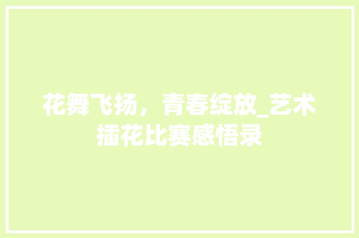 花舞飞扬，青春绽放_艺术插花比赛感悟录