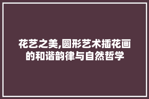 花艺之美,圆形艺术插花画的和谐韵律与自然哲学