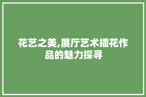 花艺之美,展厅艺术插花作品的魅力探寻