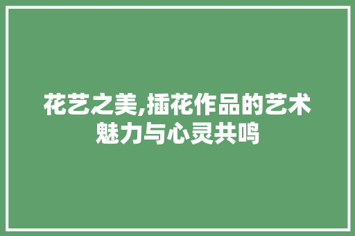 花艺之美,插花作品的艺术魅力与心灵共鸣