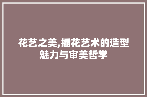 花艺之美,插花艺术的造型魅力与审美哲学