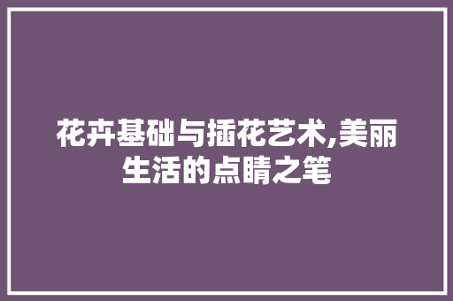 花卉基础与插花艺术,美丽生活的点睛之笔