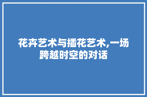 花卉艺术与插花艺术,一场跨越时空的对话