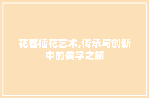 花客插花艺术,传承与创新中的美学之旅