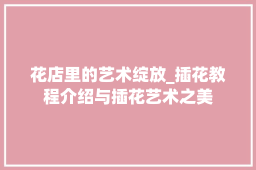 花店里的艺术绽放_插花教程介绍与插花艺术之美
