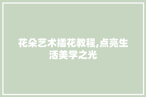 花朵艺术插花教程,点亮生活美学之光