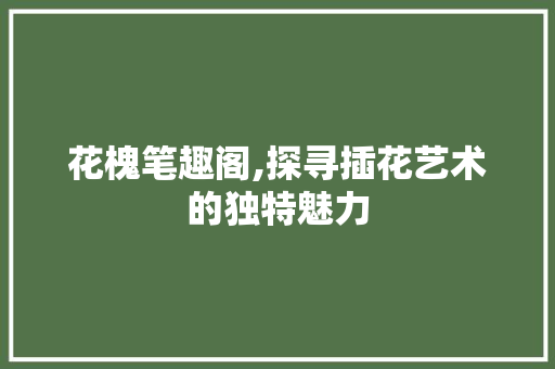 花槐笔趣阁,探寻插花艺术的独特魅力