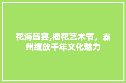 花海盛宴,插花艺术节，霸州绽放千年文化魅力