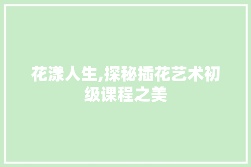 花漾人生,探秘插花艺术初级课程之美