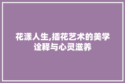 花漾人生,插花艺术的美学诠释与心灵滋养
