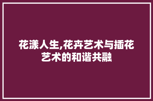 花漾人生,花卉艺术与插花艺术的和谐共融