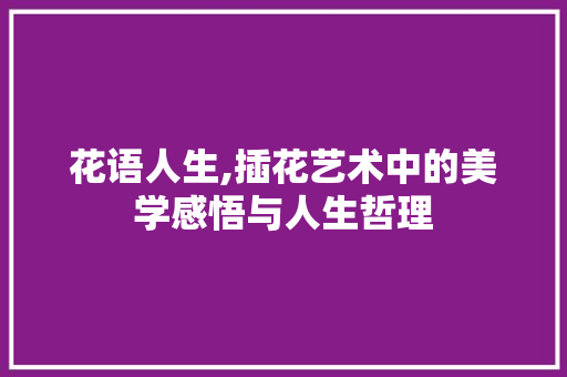 花语人生,插花艺术中的美学感悟与人生哲理