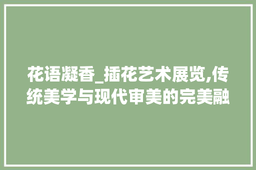 花语凝香_插花艺术展览,传统美学与现代审美的完美融合