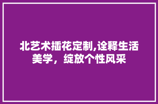 北艺术插花定制,诠释生活美学，绽放个性风采