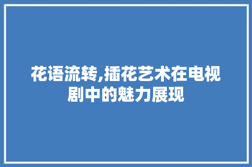 花语流转,插花艺术在电视剧中的魅力展现