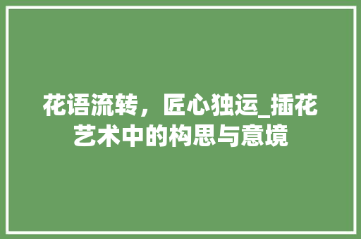 花语流转，匠心独运_插花艺术中的构思与意境