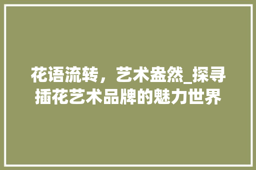 花语流转，艺术盎然_探寻插花艺术品牌的魅力世界