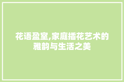花语盈室,家庭插花艺术的雅韵与生活之美
