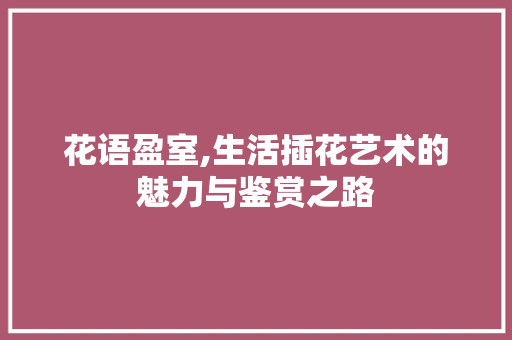 花语盈室,生活插花艺术的魅力与鉴赏之路