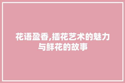 花语盈香,插花艺术的魅力与鲜花的故事