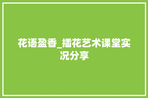 花语盈香_插花艺术课堂实况分享