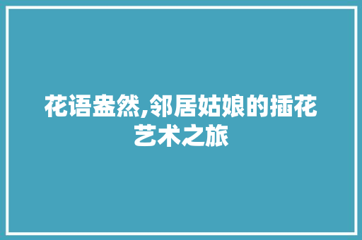 花语盎然,邻居姑娘的插花艺术之旅
