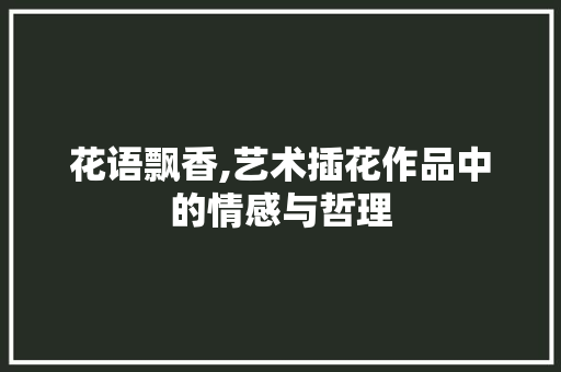 花语飘香,艺术插花作品中的情感与哲理