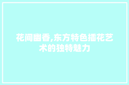 花间幽香,东方特色插花艺术的独特魅力