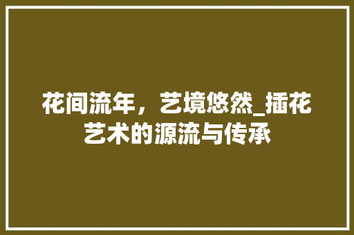 花间流年，艺境悠然_插花艺术的源流与传承