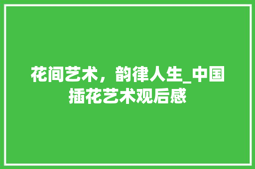 花间艺术，韵律人生_中国插花艺术观后感 品种特性