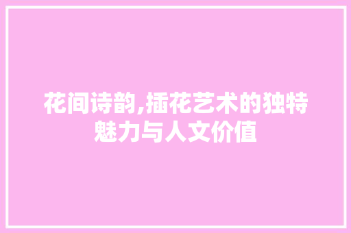 花间诗韵,插花艺术的独特魅力与人文价值