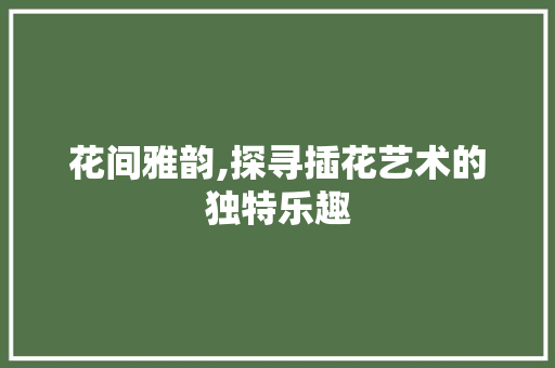 花间雅韵,探寻插花艺术的独特乐趣