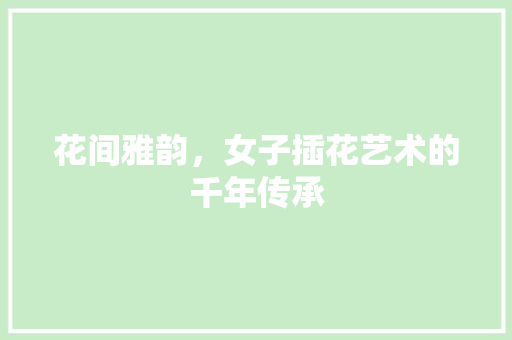 花间雅韵，女子插花艺术的千年传承