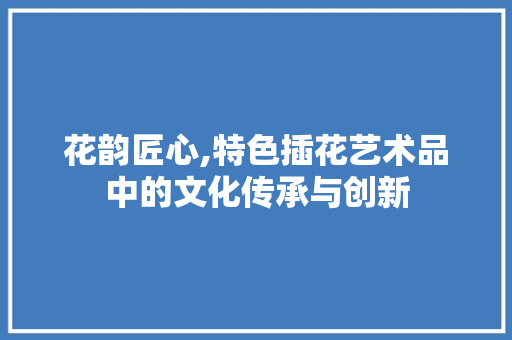 花韵匠心,特色插花艺术品中的文化传承与创新