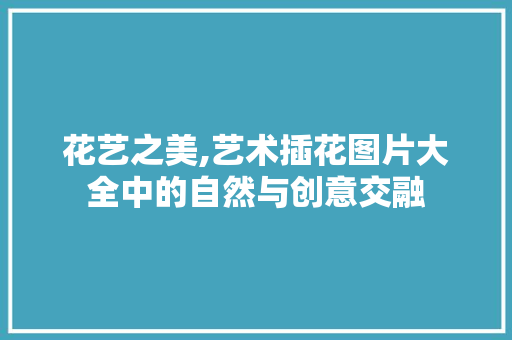 花艺之美,艺术插花图片大全中的自然与创意交融