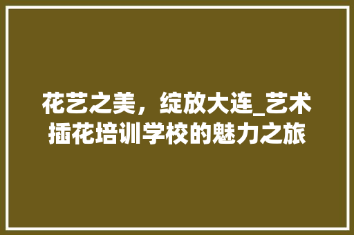 花艺之美，绽放大连_艺术插花培训学校的魅力之旅