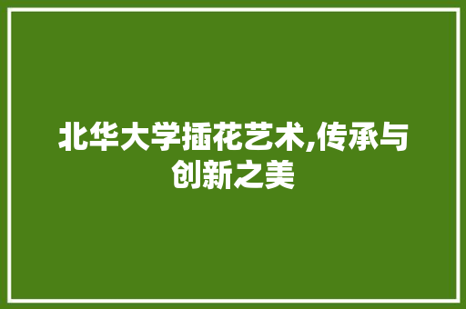 北华大学插花艺术,传承与创新之美