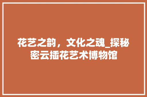 花艺之韵，文化之魂_探秘密云插花艺术博物馆