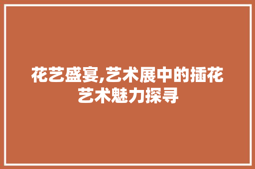 花艺盛宴,艺术展中的插花艺术魅力探寻