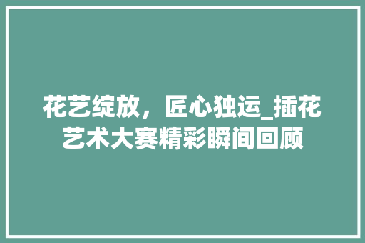 花艺绽放，匠心独运_插花艺术大赛精彩瞬间回顾