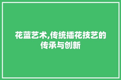 花蓝艺术,传统插花技艺的传承与创新