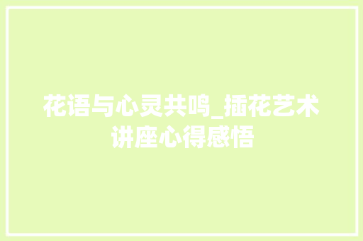 花语与心灵共鸣_插花艺术讲座心得感悟