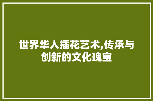世界华人插花艺术,传承与创新的文化瑰宝
