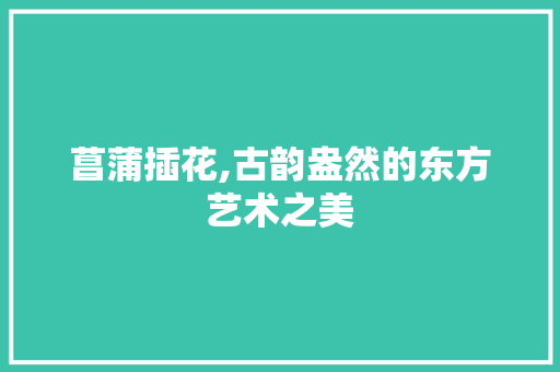 菖蒲插花,古韵盎然的东方艺术之美