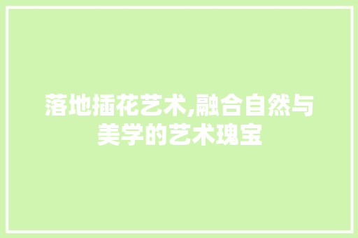 落地插花艺术,融合自然与美学的艺术瑰宝