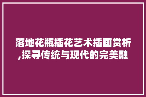 落地花瓶插花艺术插画赏析,探寻传统与现代的完美融合
