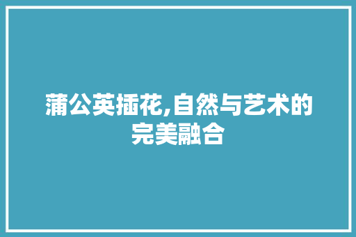 蒲公英插花,自然与艺术的完美融合