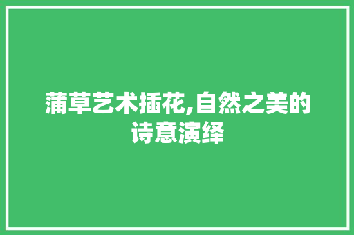 蒲草艺术插花,自然之美的诗意演绎