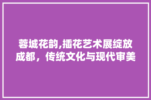 蓉城花韵,插花艺术展绽放成都，传统文化与现代审美的交融