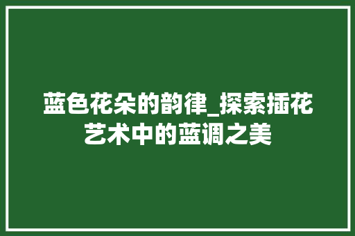 蓝色花朵的韵律_探索插花艺术中的蓝调之美